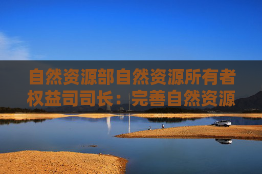 自然资源部自然资源所有者权益司司长：完善自然资源资产管理制度体系 推进人与自然和谐共生的现代化