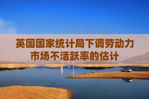 英国国家统计局下调劳动力市场不活跃率的估计