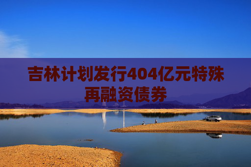吉林计划发行404亿元特殊再融资债券