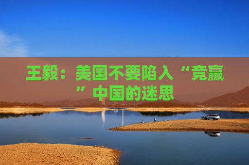 王毅：美国不要陷入“竞赢”中国的迷思