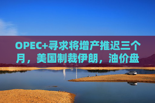 OPEC+寻求将增产推迟三个月，美国制裁伊朗，油价盘中涨3%