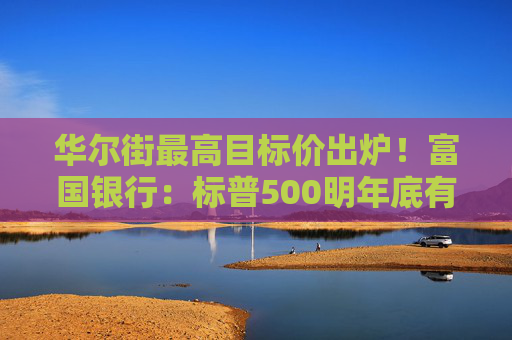华尔街最高目标价出炉！富国银行：标普500明年底有望达7007点