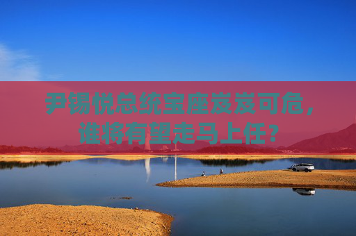 尹锡悦总统宝座岌岌可危，谁将有望走马上任？