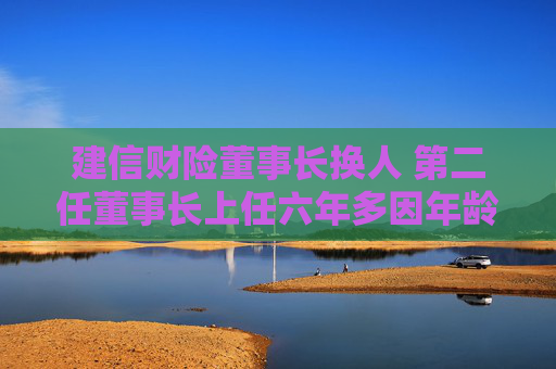 建信财险董事长换人 第二任董事长上任六年多因年龄原因辞任
