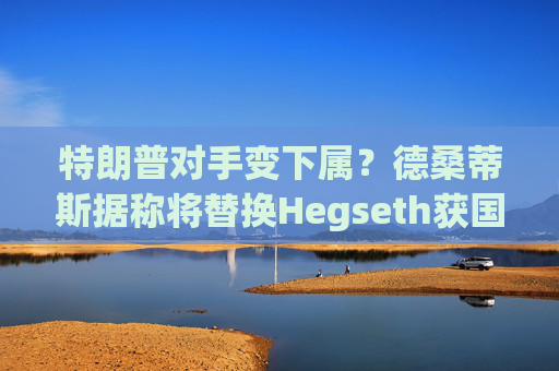 特朗普对手变下属？德桑蒂斯据称将替换Hegseth获国防部长提名