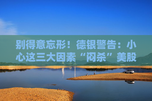 别得意忘形！德银警告：小心这三大因素“闷杀”美股牛市