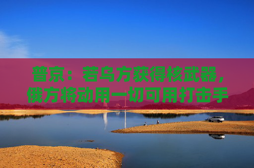普京：若乌方获得核武器，俄方将动用一切可用打击手段！白宫：未计划向乌克兰供应核武器
