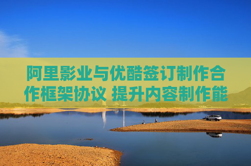 阿里影业与优酷签订制作合作框架协议 提升内容制作能力