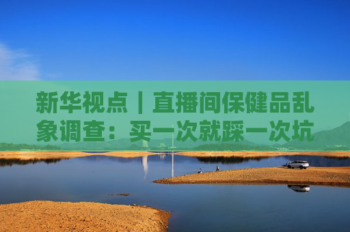 新华视点｜直播间保健品乱象调查：买一次就踩一次坑 虚假宣传为何屡禁不绝？