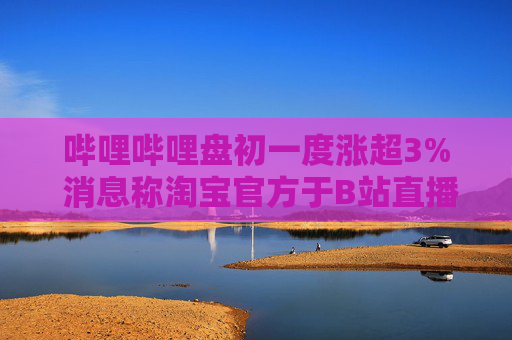 哔哩哔哩盘初一度涨超3% 消息称淘宝官方于B站直播带货