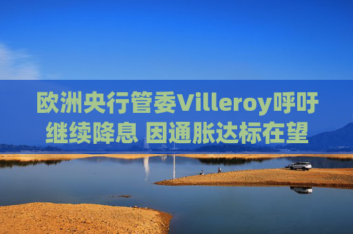 欧洲央行管委Villeroy呼吁继续降息 因通胀达标在望