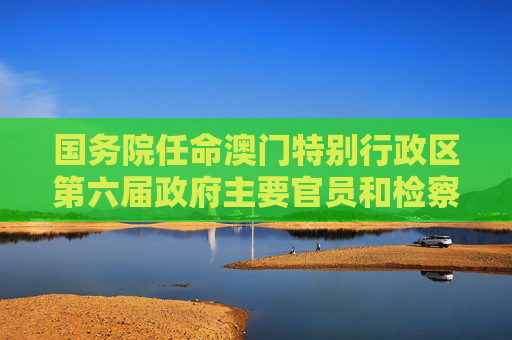 国务院任命澳门特别行政区第六届政府主要官员和检察长