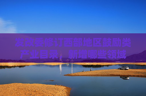 发改委修订西部地区鼓励类产业目录，新增哪些领域