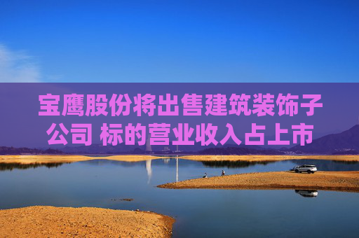 宝鹰股份将出售建筑装饰子公司 标的营业收入占上市公司比重超九成