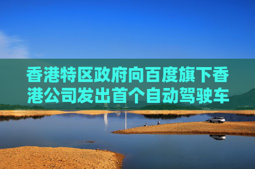 香港特区政府向百度旗下香港公司发出首个自动驾驶车辆先导牌照