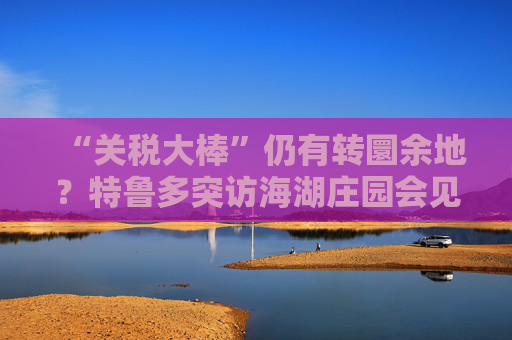 “关税大棒”仍有转圜余地？特鲁多突访海湖庄园会见特朗普