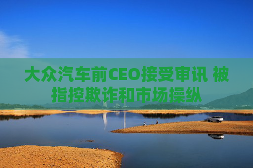 大众汽车前CEO接受审讯 被指控欺诈和市场操纵