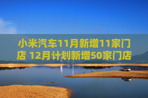 小米汽车11月新增11家门店 12月计划新增50家门店