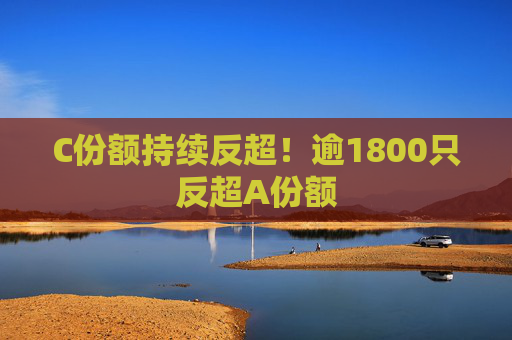 C份额持续反超！逾1800只反超A份额