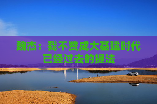 魏杰：我不赞成大基建时代已经过去的提法