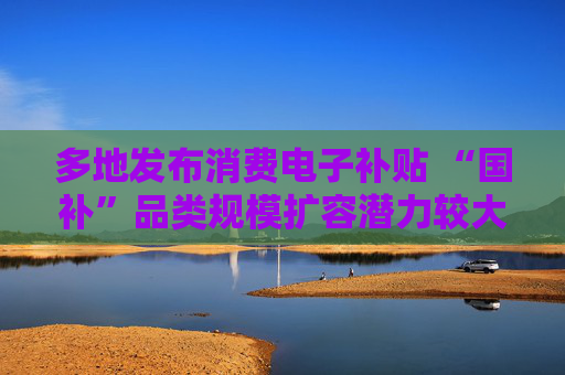 多地发布消费电子补贴 “国补”品类规模扩容潜力较大