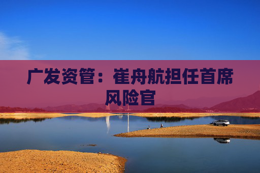 广发资管:崔舟航担任首席风险官
