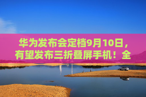 华为发布会定档9月10日，有望发布三折叠屏手机！全面梳理折叠屏手机的机遇