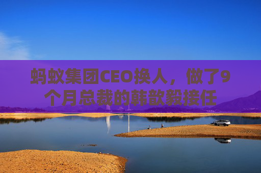 蚂蚁集团CEO换人，做了9个月总裁的韩歆毅接任