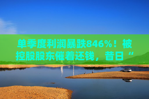 单季度利润暴跌846%！被控股股东催着还钱，昔日“环卫一哥”辉煌不再