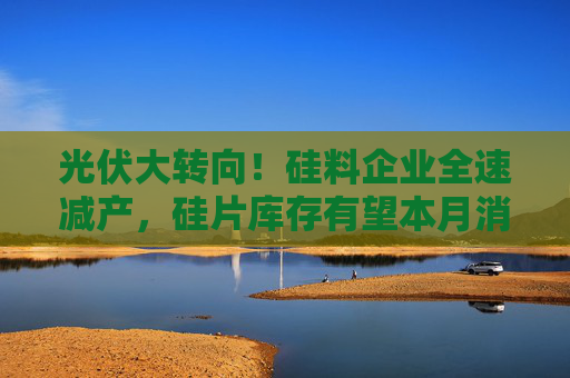 光伏大转向！硅料企业全速减产，硅片库存有望本月消耗完！价格见底了吗？