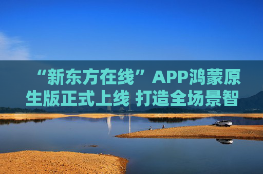 “新东方在线”APP鸿蒙原生版正式上线 打造全场景智慧学习新体验