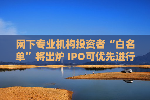 网下专业机构投资者“白名单”将出炉 IPO可优先进行配售
