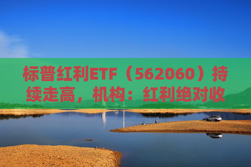 标普红利ETF（562060）持续走高，机构：红利绝对收益有望伴随A股走高