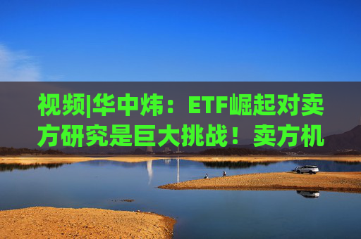 视频|华中炜：ETF崛起对卖方研究是巨大挑战！卖方机构80%力量都在行业研究，行业研究员产能会迅速过剩