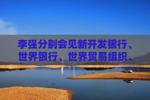 李强分别会见新开发银行、世界银行、世界贸易组织、国际货币基金组织负责人