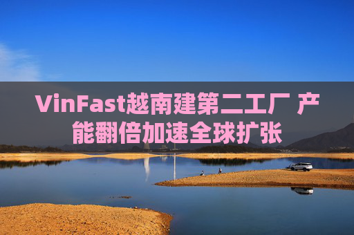 VinFast越南建第二工厂 产能翻倍加速全球扩张