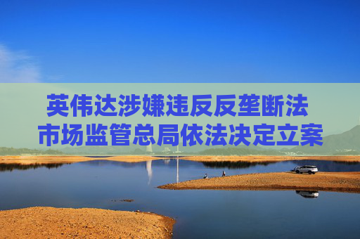 英伟达涉嫌违反反垄断法 市场监管总局依法决定立案调查