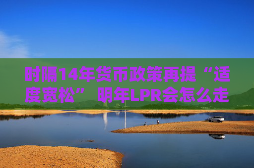 时隔14年货币政策再提“适度宽松” 明年LPR会怎么走？五年期以上或单独调降20-60基点