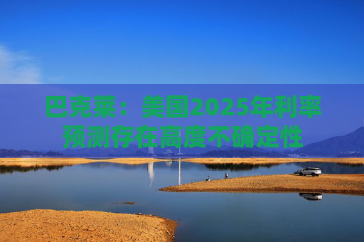 巴克莱：美国2025年利率预测存在高度不确定性