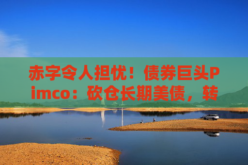 赤字令人担忧！债券巨头Pimco：砍仓长期美债，转向中短债和海外债券