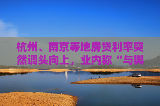 杭州、南京等地房贷利率突然调头向上，业内称“与舆论倒逼有关，需特别关注”
