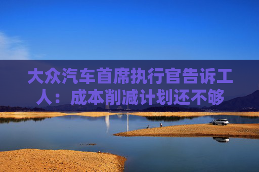 大众汽车首席执行官告诉工人：成本削减计划还不够