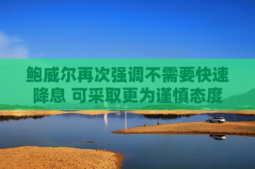 鲍威尔再次强调不需要快速降息 可采取更为谨慎态度