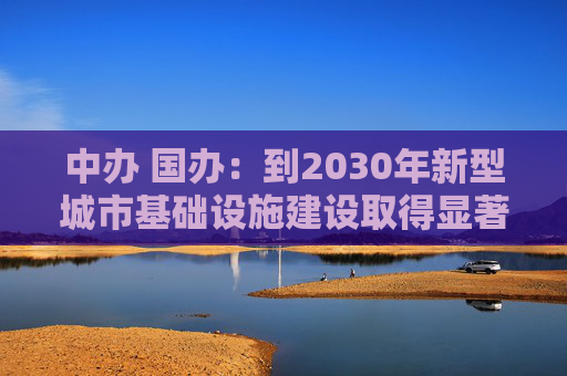 中办 国办：到2030年新型城市基础设施建设取得显著成效，推动建成一批高水平韧性城市