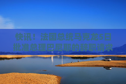 快讯！法国总统马克龙5日批准总理巴尼耶的辞职请求