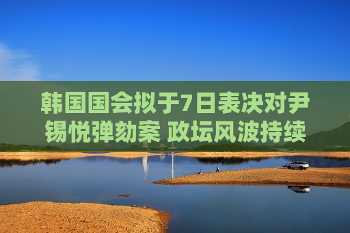 韩国国会拟于7日表决对尹锡悦弹劾案 政坛风波持续