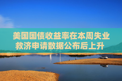 美国国债收益率在本周失业救济申请数据公布后上升 市场关注更重要的新数据