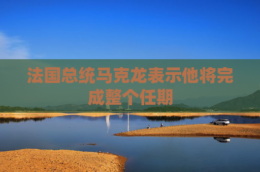法国总统马克龙表示他将完成整个任期