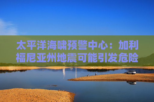 太平洋海啸预警中心：加利福尼亚州地震可能引发危险的海啸