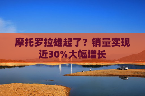 摩托罗拉雄起了？销量实现近30%大幅增长